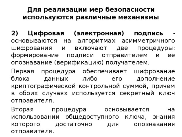 Для реализации мер безопасности используются различные механизмы 2)  Цифровая (электронная) подпись - основываются на алгоритмах асимметричного шифрования и включают две процедуры: формирование подписи отправителем и ее опознавание (верификацию) получателем. Первая процедура обеспечивает шифрование блока данных либо его дополнение криптографической контрольной суммой, причем в обоих случаях используется секретный ключ отправителя. Вторая процедура основывается на использовании общедоступного ключа, знания которого достаточно для опознавания отправителя.