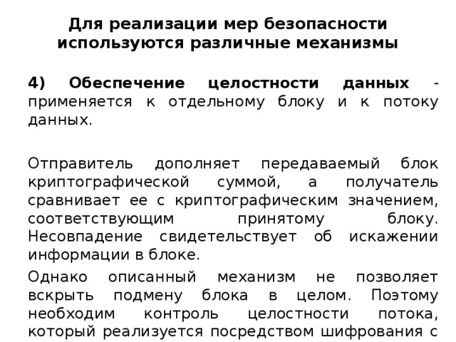 Для реализации мер безопасности используются различные механизмы 4) Обеспечение целостности данных - применяется к отдельному блоку и к потоку данных. Отправитель дополняет передаваемый блок криптографической суммой, а получатель сравнивает ее с криптографическим значением, соответствующим принятому блоку. Несовпадение свидетельствует об искажении информации в блоке. Однако описанный механизм не позволяет вскрыть подмену блока в целом. Поэтому необходим контроль целостности потока, который реализуется посредством шифрования с использованием ключей, изменяемых в зависимости от предшествующих блоков.