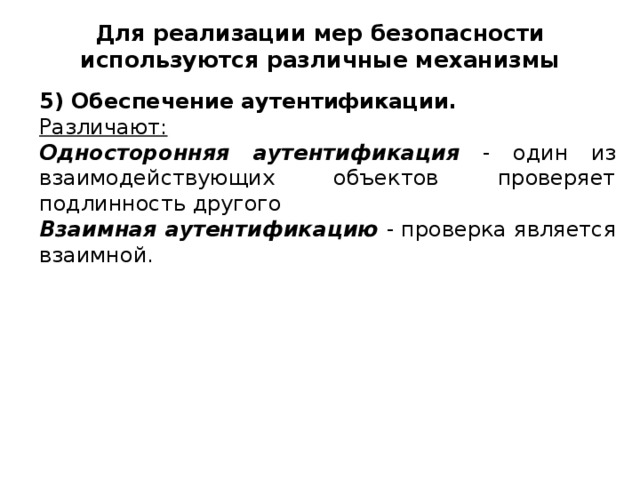 Для реализации мер безопасности используются различные механизмы 5) Обеспечение аутентификации. Различают: Односторонняя аутентификация - один из взаимодействующих объектов проверяет подлинность другого Взаимная аутентификацию - проверка является взаимной.