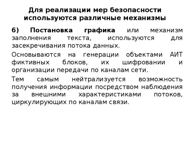 Для реализации мер безопасности используются различные механизмы 6) Постановка графика или механизм заполнения текста, используются для засекречивания потока данных. Основываются на генерации объектами АИТ фиктивных блоков, их шифровании и организации передачи по каналам сети. Тем самым нейтрализуется возможность получения информации посредством наблюдения за внешними характеристиками потоков, циркулирующих по каналам связи.