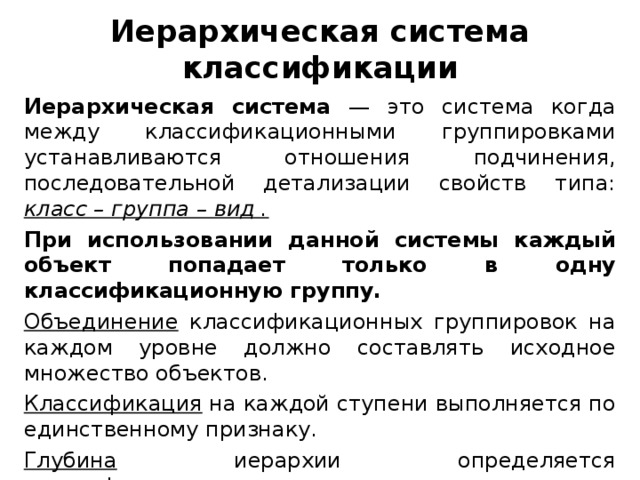 Иерархическая система классификации Иерархическая система — это система когда между классификационными группировками устанавливаются отношения подчинения, последовательной детализации свойств типа: класс – группа – вид .  При использовании данной системы каждый объект попадает только в одну классификационную группу. Объединение классификационных группировок на каждом уровне должно составлять исходное множество объектов. Классификация на каждой ступени выполняется по единственному признаку. Глубина иерархии определяется классификационными правилами.