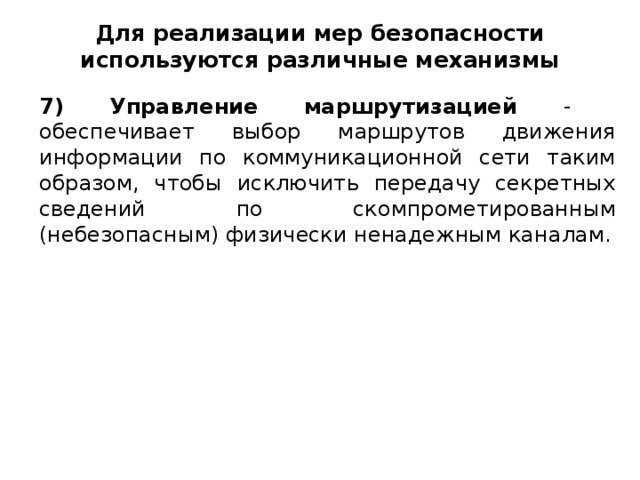 Для реализации мер безопасности используются различные механизмы 7) Управление маршрутизацией - обеспечивает выбор маршрутов движения информации по коммуникационной сети таким образом, чтобы исключить передачу секретных сведений по скомпрометированным (небезопасным) физически ненадежным каналам.