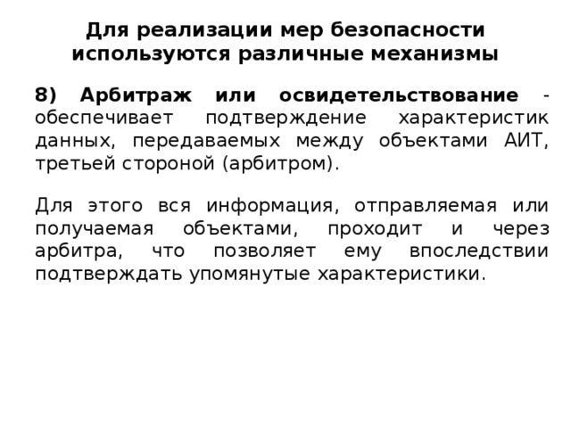 Для реализации мер безопасности используются различные механизмы 8) Арбитраж или освидетельствование - обеспечивает подтверждение характеристик данных, передаваемых между объектами АИТ, третьей стороной (арбитром). Для этого вся информация, отправляемая или получаемая объектами, проходит и через арбитра, что позволяет ему впоследствии подтверждать упомянутые характеристики.