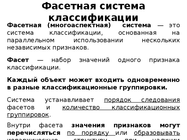 Фасетная система классификации Фасетная (многоаспектная) система — это система классификации, основанная на параллельном использовании нескольких независимых признаков. Фасет — набор значений одного признака классификации. Каждый объект может входить одновременно в разные классификационные группировки. Система устанавливает порядок следования фасетов и количество классификационных группировок . Внутри фасета значения признаков могут перечисляться по порядку или образовывать иерархическую структуру , при наличии соподчиненности выбранных признаков.