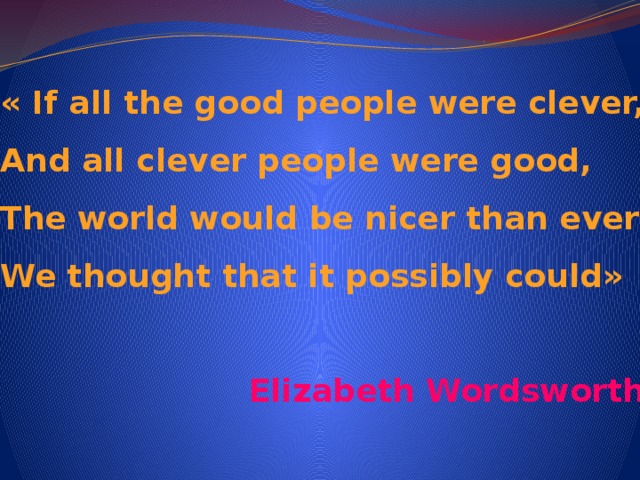 « If all the good people were clever,  And all clever people were good,  The world would be nicer than ever  We thought that it possibly could»  Elizabeth Wordsworth