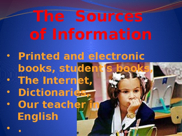 The Sources  of Information Printed and electronic books, student's books, The Internet, Dictionaries, Our teacher in  English