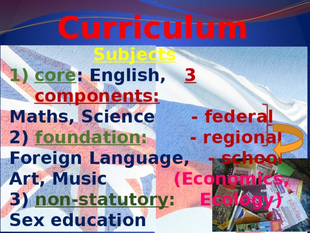 Curriculum  Subjects core : English,  3 components: Maths, Science - federal 2)  foundation : - regional Foreign Language,  - school Art, Music (Economics, 3) non-statutory : Ecology) Sex education 4) for choice