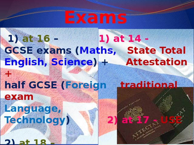 Exams  1) at 16 – 1) at 14 - GCSE exams ( Maths, State Total English, Science ) + Attestation + half GCSE ( Foreign traditional exam Language, Technology ) 2)  at 17 - USE  2) at 18 – A-Level exams