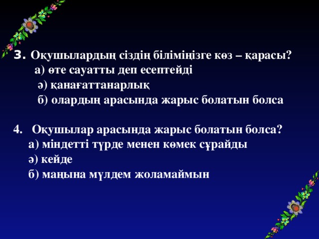 3. Оқушылардың сіздің біліміңізге көз – қарасы?  а) өте сауатты деп есептейді  ә) қанағаттанарлық  б) олардың арасында жарыс болатын болса  4. Оқушылар арасында жарыс болатын болса?  а) міндетті түрде менен көмек сұрайды  ә) кейде  б) маңына мүлдем жоламаймын