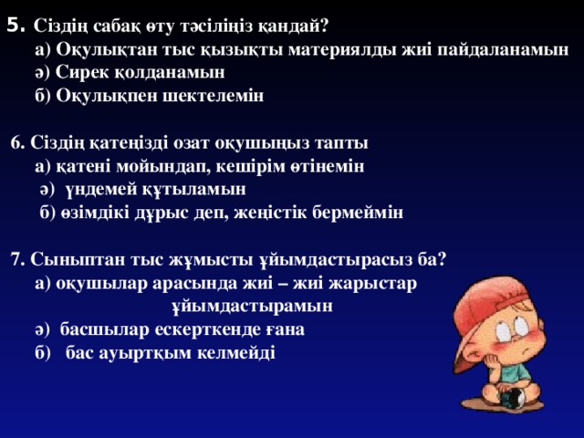 5. Сіздің сабақ өту тәсіліңіз қандай?  а) Оқулықтан тыс қызықты материялды жиі пайдаланамын  ә) Сирек қолданамын  б) Оқулықпен шектелемін   6. Сіздің қатеңізді озат оқушыңыз тапты  а) қатені мойындап, кешірім өтінемін  ә) үндемей құтыламын  б) өзімдікі дұрыс деп, жеңістік бермеймін   7. Сыныптан тыс жұмысты ұйымдастырасыз ба?  а) оқушылар арасында жиі – жиі жарыстар  ұйымдастырамын  ә) басшылар ескерткенде ғана  б) бас ауыртқым келмейді