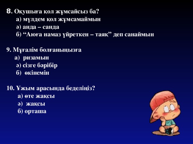 8 . Оқушыға қол жұмсайсыз ба?  а) мүлдем қол жұмсамаймын  ә) анда – санда  б) “Аюға намаз үйреткен – таяқ” деп санаймын  9. Мұғалім болғаныңызға  а) ризамын  ә) сізге бәрібір  б) өкінемін  10. Ұжым арасында беделіңіз?  а) өте жақсы  ә) жақсы  б) орташа