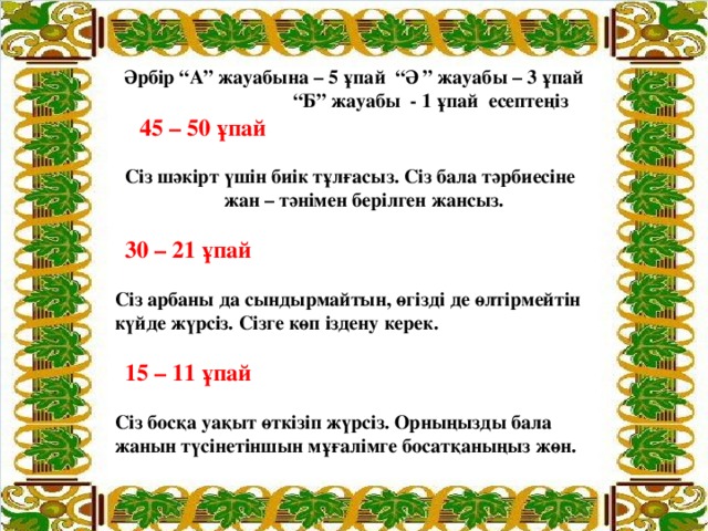 Әрбір “А” жауабына – 5 ұпай “Ә ” жауабы – 3 ұпай “ Б” жауабы - 1 ұпай есептеңіз  45 – 50 ұпай  Сіз шәкірт үшін биік тұлғасыз. Сіз бала тәрбиесіне  жан – тәнімен берілген жансыз.  30 – 21 ұпай  Сіз арбаны да сындырмайтын, өгізді де өлтірмейтін  күйде жүрсіз. Сізге көп іздену керек.  15 – 11 ұпай  Сіз босқа уақыт өткізіп жүрсіз. Орныңызды бала  жанын түсінетіншын мұғалімге босатқаныңыз жөн.