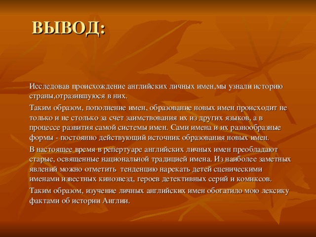 ВЫВОД: Исследовав происхождение английских личных имен,мы узнали историю страны,отразившуюся в них. Таким образом, пополнение имен, образование новых имен происходит не только и не столько за счет заимствования их из других языков, а в процессе развития самой системы имен. Сами имена и их разнообразные формы - постоянно действующий источник образования новых имен. В настоящее время в репертуаре английских личных имен преобладают старые, освященные национальной традицией имена. Из наиболее заметных явлений можно отметить тенденцию нарекать детей сценическими именами известных кинозвезд, героев детективных серий и комиксов. Таким образом, изучение личных английских имен обогатило мою лексику фактами об истории Англии.