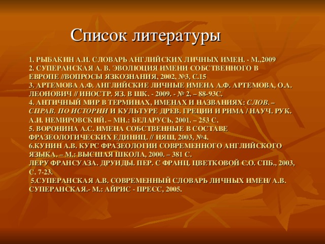 Список литературы 1. РЫБАКИН А.И. СЛОВАРЬ АНГЛИЙСКИХ ЛИЧНЫХ ИМЕН. - М.,2009  2. СУПЕРАНСКАЯ А. В. ЭВОЛЮЦИЯ ИМЕНИ СОБСТВЕННОГО В ЕВРОПЕ //ВОПРОСЫ ЯЗКОЗНАНИЯ, 2002, №3, С.15  3. АРТЕМОВА А.Ф. АНГЛИЙСКИЕ ЛИЧНЫЕ ИМЕНА А.Ф. АРТЕМОВА, О.А. ЛЕОНОВИЧ // ИНОСТР. ЯЗ. В ШК. - 2009. - № 2. – 88-93С.  4. АНТИЧНЫЙ МИР В ТЕРМИНАХ, ИМЕНАХ И НАЗВАНИЯХ: СЛОВ. – СПРАВ. ПО ИСТОРИИ И КУЛЬТУРЕ ДРЕВ. ГРЕЦИИ И РИМА / НАУЧ. РУК. А.И. НЕМИРОВСКИЙ. – МН.: БЕЛАРУСЬ, 2001. – 253 С.  5. ВОРОНИНА А.С. ИМЕНА СОБСТВЕННЫЕ В СОСТАВЕ ФРАЗЕОЛОГИЧЕСКИХ ЕДИНИЦ. // ИЯШ, 2003, №4.  6.КУНИН А.В. КУРС ФРАЗЕОЛОГИИ СОВРЕМЕННОГО АНГЛИЙСКОГО ЯЗЫКА. – М.: ВЫСШАЯ ШКОЛА, 2000. – 381 С.  ЛЕРУ ФРАНСУАЗА. ДРУИДЫ. ПЕР. С ФРАНЦ. ЦВЕТКОВОЙ С.О. СПБ., 2003, С. 7-23.   5.СУПЕРАНСКАЯ А.В. СОВРЕМЕННЫЙ СЛОВАРЬ ЛИЧНЫХ ИМЕН/ А.В. СУПЕРАНСКАЯ.- М.: АЙРИС - ПРЕСС, 2005.