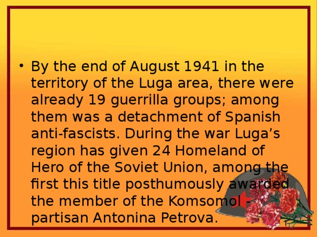 By the end of August 1941 in the territory of the Luga area, there were already 19 guerrilla groups; among them was a detachment of Spanish anti-fascists. During the war Luga’s region has given 24 Homeland of Hero of the Soviet Union, among the first this title posthumously awarded the member of the Komsomol - partisan Antonina Petrova.