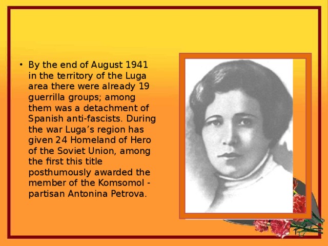 By the end of August 1941 in the territory of the Luga area there were already 19 guerrilla groups; among them was a detachment of Spanish anti-fascists. During the war Luga’s region has given 24 Homeland of Hero of the Soviet Union, among the first this title posthumously awarded the member of the Komsomol - partisan Antonina Petrova.