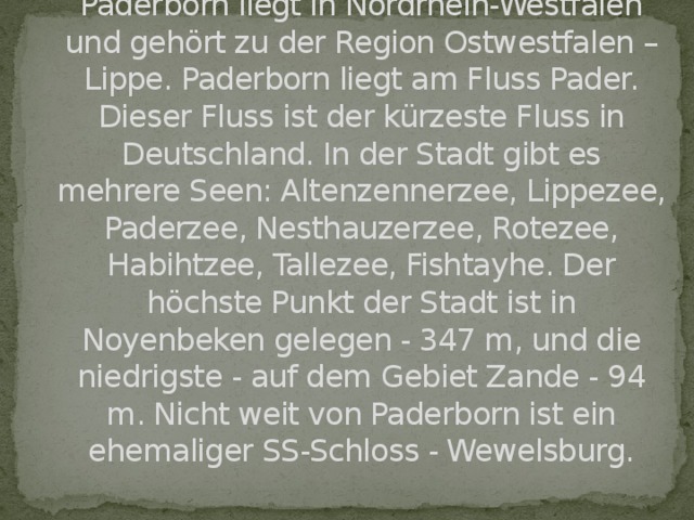 Paderborn liegt in Nordrhein-Westfalen und gehört zu der Region Ostwestfalen – Lippe. Paderborn liegt am Fluss Pader. Dieser Fluss ist der kürzeste Fluss in Deutschland. In der Stadt gibt es mehrere Seen: Altenzennerzee, Lippezee, Paderzee, Nesthauzerzee, Rotezee, Habihtzee, Tallezee, Fishtayhe. Der höchste Punkt der Stadt ist in Noyenbeken gelegen - 347 m, und die niedrigste - auf dem Gebiet Zande - 94 m. Nicht weit von Paderborn ist ein ehemaliger SS-Schloss - Wewelsburg.