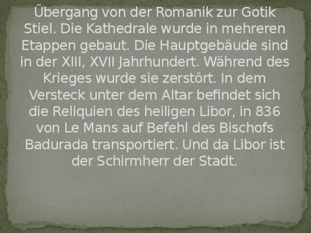 In der Kathedrale sehen wir den Übergang von der Romanik zur Gotik Stiel. Die Kathedrale wurde in mehreren Etappen gebaut. Die Hauptgebäude sind in der XIII, XVII Jahrhundert. Während des Krieges wurde sie zerstört. In dem Versteck unter dem Altar befindet sich die Reliquien des heiligen Libor, in 836 von Le Mans auf Befehl des Bischofs Badurada transportiert. Und da Libor ist der Schirmherr der Stadt.