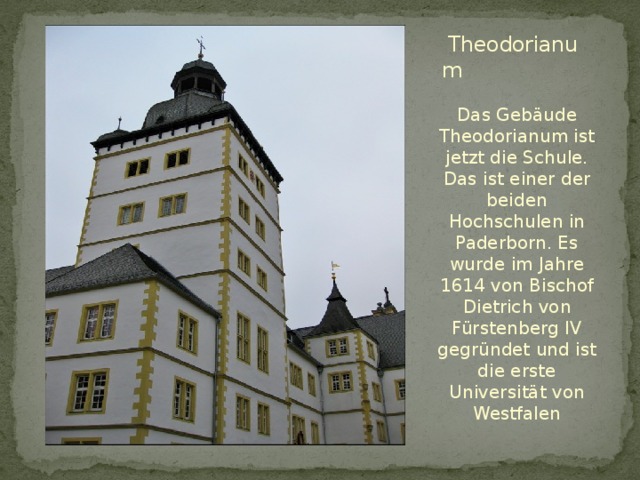   Theodorianum Das Gebäude Theodorianum ist jetzt die Schule. Das ist einer der beiden Hochschulen in Paderborn. Es wurde im Jahre 1614 von Bischof Dietrich von Fürstenberg IV gegründet und ist die erste Universität von Westfalen