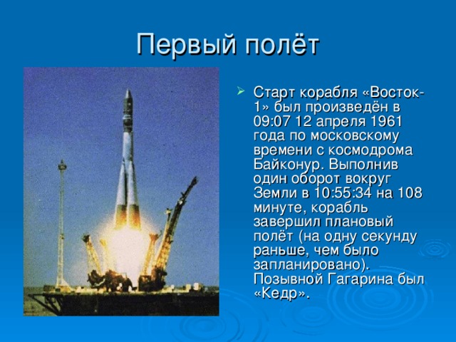 Старт корабля «Восток-1» был произведён в 09:07 12 апреля 1961 года по московскому времени с космодрома Байконур. Выполнив один оборот вокруг Земли в 10:55:34 на 108 минуте, корабль завершил плановый полёт (на одну секунду раньше, чем было запланировано). Позывной Гагарина был «Кедр».