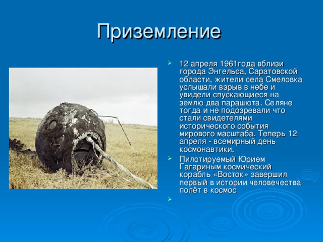12 апреля 1961года вблизи города Энгельса, Саратовской области, жители села Смеловка услышали взрыв в небе и увидели спускающиеся на землю два парашюта. Селяне тогда и не подозревали что стали свидетелями исторического события мирового масштаба. Теперь 12 апреля - всемирный день космонавтики. Пилотируемый Юрием Гагариным космический корабль «Восток» завершил первый в истории человечества полёт в космос