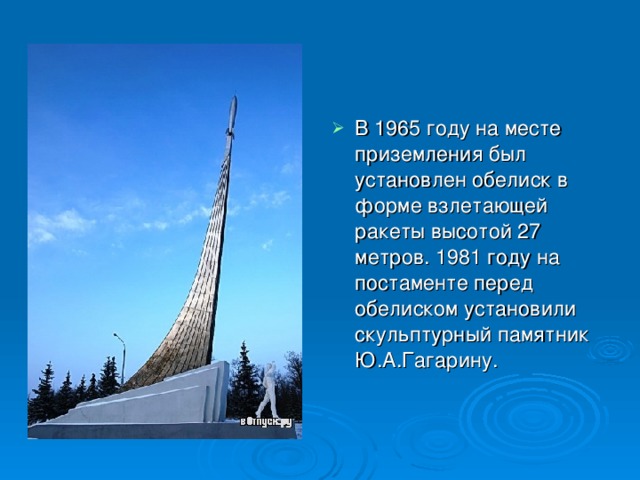 В 1965 году на месте приземления был установлен обелиск в форме взлетающей ракеты высотой 27 метров. 1981 году на постаменте перед обелиском установили скульптурный памятник Ю.А.Гагарину. 