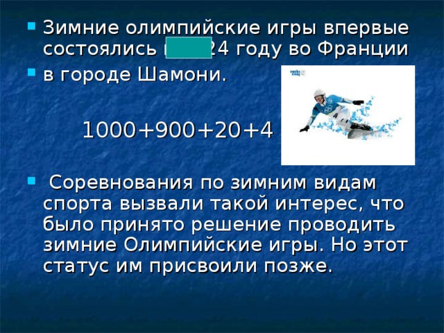 Зимние олимпийские игры впервые состоялись в 1924 году во Франции в городе Шамони.  1000+900+20+4  Соревнования по зимним видам спорта вызвали такой интерес, что было принято решение проводить зимние Олимпийские игры. Но этот статус им присвоили позже.