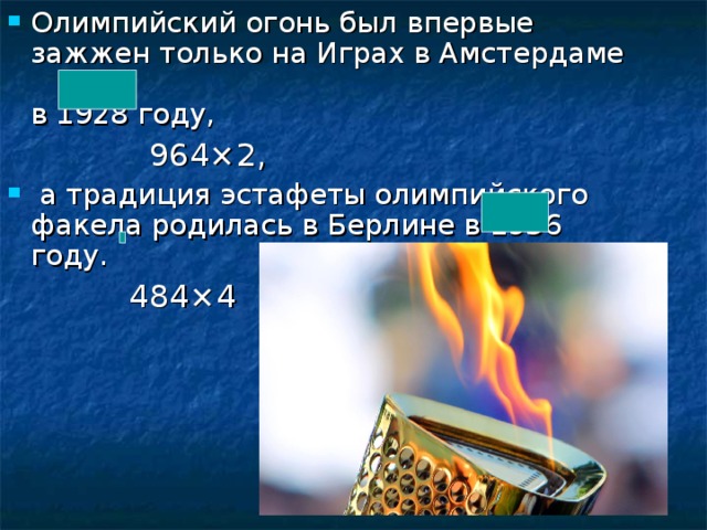 Олимпийский огонь был впервые зажжен только на Играх в Амстердаме  в 1928 году,  964×2,  а традиция эстафеты олимпийского факела родилась в Берлине в 1936 году.