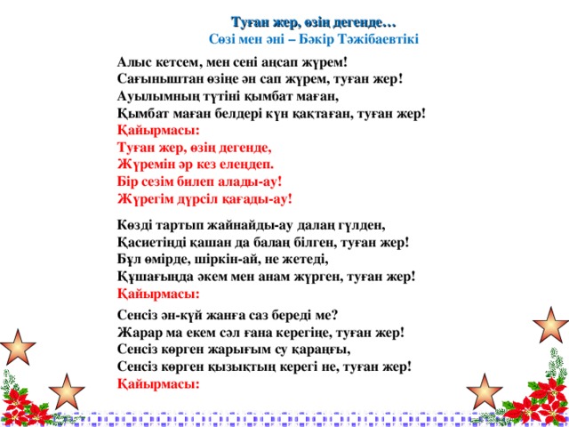 Туған жер, өзің дегенде… Сөзі мен әні – Бәкір Тәжібаевтікі  Алыс кетсем, мен сені аңсап жүрем! Сағыныштан өзіңе ән сап жүрем, туған жер! Ауылымның түтіні қымбат маған, Қымбат маған белдері күн қақтаған, туған жер! Қайырмасы: Туған жер, өзің дегенде, Жүремін әр кез елеңдеп. Бір сезім билеп алады-ау! Жүрегім дүрсіл қағады-ау!  Көзді тартып жайнайды-ау далаң гүлден, Қасиетіңді қашан да балаң білген, туған жер! Бұл өмірде, шіркін-ай, не жетеді, Құшағыңда әкем мен анам жүрген, туған жер! Қайырмасы:  Сенсіз ән-күй жанға саз береді ме? Жарар ма екем сәл ғана керегіңе, туған жер! Сенсіз көрген жарығым су қараңғы, Сенсіз көрген қызықтың керегі не, туған жер! Қайырмасы: