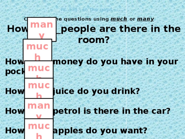 ІV. Fill – in the gaps (5 мин) Complete the questions using much or many many How ______people are there in the room?  How ______money do you have in your pocket?  How ______juice do you drink?  How ______petrol is there in the car?  How ______apples do you want?  How ______milk is there in the fridge?  much much much many much