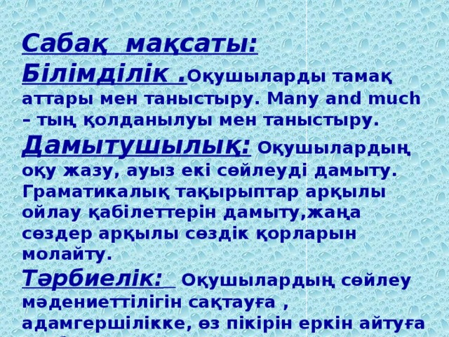 Сабақ мақсаты: Білімділік . Оқушыларды тамақ аттары мен таныстыру. Many and much – тың қолданылуы мен таныстыру. Дамытушылық: Оқушылардың  оқу жазу, ауыз екі сөйлеуді дамыту. Граматикалық тақырыптар арқылы ойлау қабілеттерін дамыту,жаңа сөздер арқылы сөздік қорларын молайту.  Тәрбиелік:  Оқушылардың сөйлеу мәдениеттілігін сақтауға , адамгершілікке, өз пікірін еркін айтуға тәрбиелеу.