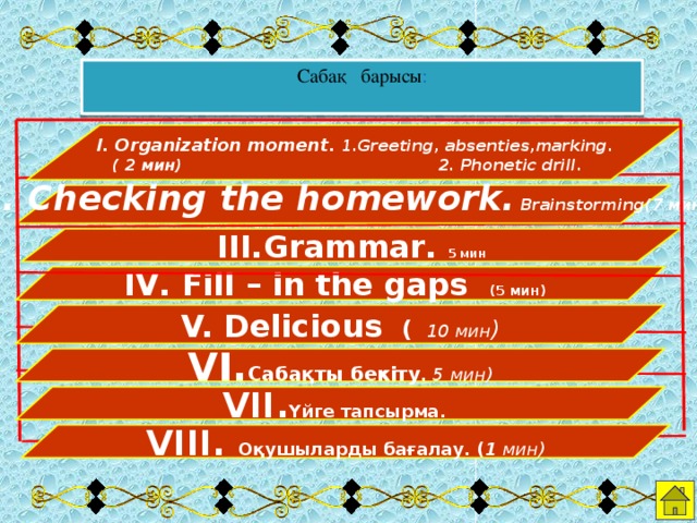 Сабақ барысы :  І. Organization moment. 1.Greeting, absenties,marking.  ( 2 мин) 2. Phonetic drill.   ІІ. Checking the homework. Brainstorming(7 мин)     ІІІ.Grammar. 5 мин  ІV. Fill – in the gaps (5 мин)   V. Delicious  (  10 мин )  VІ. Сабақты бекіту . 5 мин)  VІІ. Үйге тапсырма.  VІІІ. Оқушыларды бағалау. ( 1 мин)