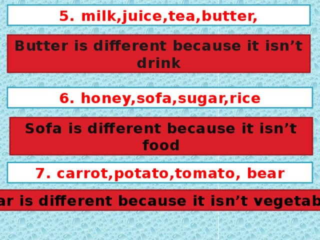 5. milk,juice,tea,butter, Butter is different because it isn’t drink 6. honey,sofa,sugar,rice Sofa is different because it isn’t food 7. carrot,potato,tomato, bear Bear is different because it isn’t vegetables