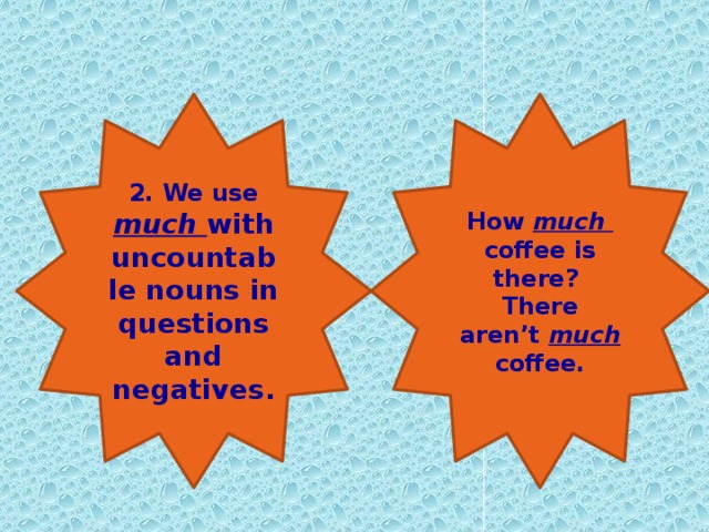 2. We use much with uncountable nouns in questions and negatives. How much coffee is there? There aren’t much coffee.