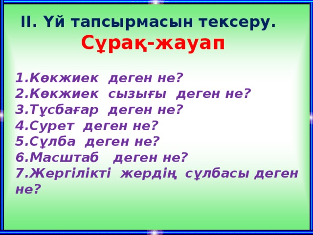 ІІ. Үй тапсырмасын тексеру. Сұрақ-жауап 1.Көкжиек деген не? 2.Көкжиек сызығы деген не? 3.Тұсбағар деген не? 4.Сурет деген не? 5.Сұлба деген не? 6.Масштаб деген не? 7.Жергілікті жердің сұлбасы деген не?