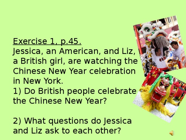 Exercise 1, p.45.  Jessica, an American, and Liz, a British girl, are watching the Chinese New Year celebration in New York.  1) Do British people celebrate the Chinese New Year?   2) What questions do Jessica and Liz ask to each other?   3) How are these questions formed?