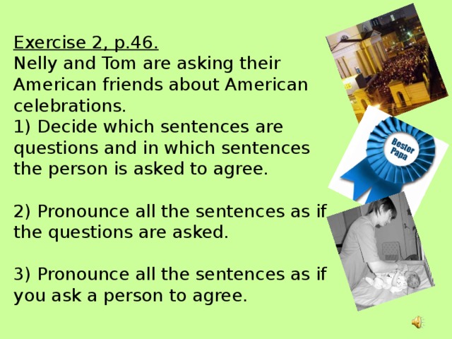 Exercise 2, p.46.   Nelly and Tom are asking their American friends about American celebrations.  1) Decide which sentences are questions and in which sentences the person is asked to agree.   2) Pronounce all the sentences as if the questions are asked.   3) Pronounce all the sentences as if you ask a person to agree.