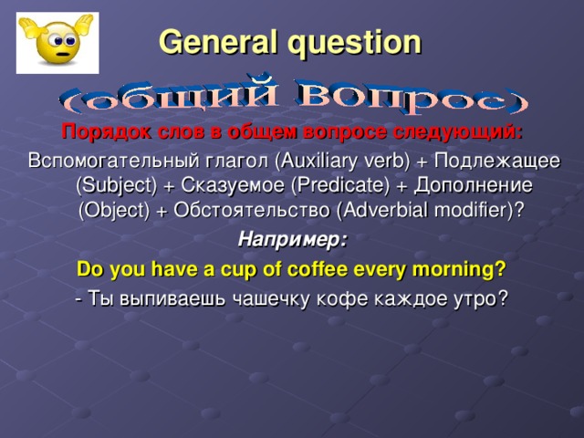 General question   Порядок слов в общем вопросе следующий:   Вспомогательный глагол (Auxiliary verb) + Подлежащее (Subject) + Сказуемое (Predicate) + Дополнение (Object) + Обстоятельство (Adverbial modifier)? Например:  Do you have a cup of coffee every morning? - Ты выпиваешь чашечку кофе каждое утро?
