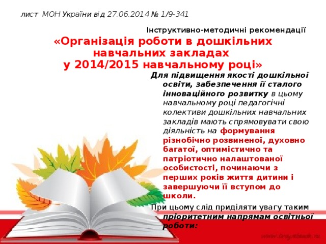 лист МОН України від  27.06.2014 №  1/9-341   Інструктивно-методичні рекомендації  «Організація роботи в дошкільних навчальних закладах  у 2014/2015 навчальному році» Для підвищення якості дошкільної освіти, забезпечення її сталого інноваційного розвитку в цьому навчальному році педагогічні колективи дошкільних навчальних закладів мають спрямовувати свою діяльність на  формування різнобічно розвиненої, духовно багатої, оптимістично та патріотично налаштованої особистості, починаючи з перших років життя дитини і завершуючи її вступом до школи. При цьому слід приділяти увагу таким пріоритетним напрямам освітньої роботи: www.themegallery.com Company Logo