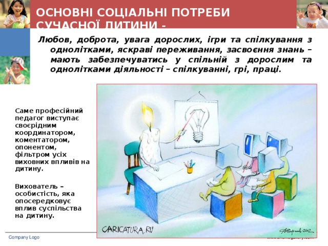 ОСНОВНІ СОЦІАЛЬНІ ПОТРЕБИ СУЧАСНОЇ ДИТИНИ - Любов, доброта, увага дорослих, ігри та спілкування з однолітками, яскраві переживання, засвоєння знань – мають забезпечуватись у спільній з дорослим та однолітками діяльності – спілкуванні, грі, праці. Саме професійний педагог виступає своєрідним координатором, коментатором, опонентом, фільтром усіх виховних впливів на дитину.  Вихователь – особистість, яка опосередковує вплив суспільства на дитину. www.themegallery.com Company Logo