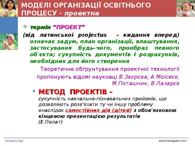 МОДЕЛІ ОРГАНІЗАЦІЇ ОСВІТНЬОГО ПРОЦЕСУ - проектна термін “ПРОЕКТ” (від латинської projectus - кидання вперед) означає задум, план організації, влаштування, застосування будь–чого, прообраз певного об'єкта; сукупність документів і розрахунків, необхідних для його створення Теоретичне обґрунтування проектної технології пропонують відомі науковці В.Звєрєва, А.Моісеєв, М.Поташник, В.Лазарєв МЕТОД  ПРОЕКТІВ –  сукупність навчально-пізнавальних прийомів, що дозволяють розв'язати ту чи іншу проблему внаслідок  самостійних дій (дітей) з обов'язковою кінцевою презентацією результатів  (Е.Полат) МЕТОД  ПРОЕКТІВ –  сукупність навчально-пізнавальних прийомів, що дозволяють розв'язати ту чи іншу проблему внаслідок  самостійних дій (дітей) з обов'язковою кінцевою презентацією результатів  (Е.Полат) www.themegallery.com Company Logo