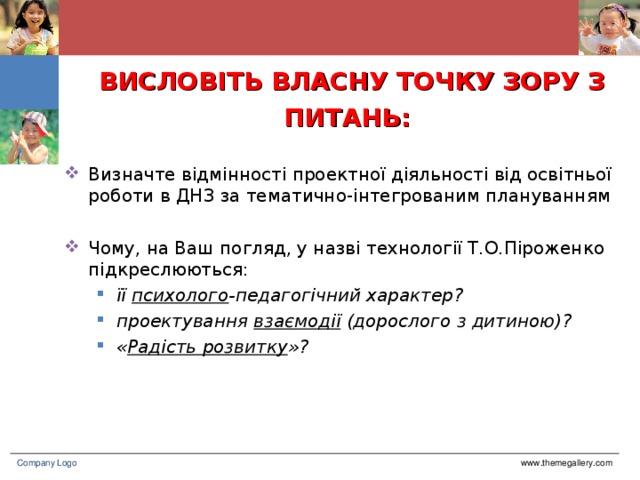 ВИСЛОВІТЬ ВЛАСНУ ТОЧКУ ЗОРУ З ПИТАНЬ:  Визначте відмінності проектної діяльності від освітньої роботи в ДНЗ за тематично-інтегрованим плануванням Чому, на Ваш погляд, у назві технології Т.О.Піроженко підкреслюються: її психолого -педагогічний характер? проектування взаємодії (дорослого з дитиною)? « Радість розвитку »? її психолого -педагогічний характер? проектування взаємодії (дорослого з дитиною)? « Радість розвитку »? www.themegallery.com Company Logo