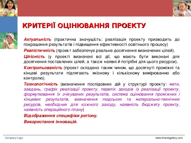 КРИТЕРІЇ ОЦІНЮВАННЯ ПРОЕКТУ Актуальність (практична значущість: реалізація проекту призводить до покращення результатів і підвищення ефективності освітнього процесу) Реалістичність (проект забезпечує реальне досягнення визначених цілей). Цілісність (у проекті визначені всі дії, що мають бути виконані для досягнення поставлених цілей, а також наявні й потрібні для цього ресурси). Контрольованість (проект складено таким чином, що досягнуті проміжні та кінцеві результати підлягають якісному і кількісному вимірюванню або контролю). Технологічність (визначення послідовних дій у структурі проекту: мети, завдань, графік реалізації проекту, перелік заходів із реалізації проекту, формулювання їх очікуваних результатів, система оцінювання проміжних і кінцевих результатів, визначення людських та матеріально-технічних ресурсів, необхідних для кожного заходу, наявність бюджету проекту, наявність операційного плану ) Відображення специфіки регіону. Використання інновацій. www.themegallery.com Company Logo