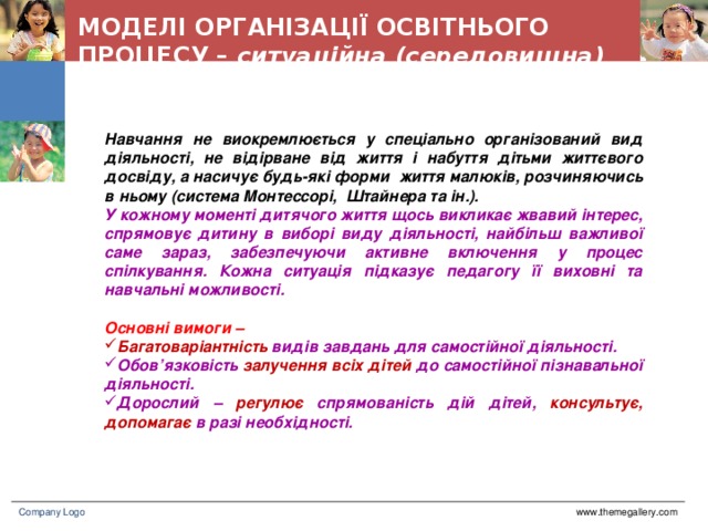 МОДЕЛІ ОРГАНІЗАЦІЇ ОСВІТНЬОГО ПРОЦЕСУ – ситуаційна (середовищна)  Навчання не виокремлюється у спеціально організований вид діяльності, не відірване від життя і набуття дітьми життєвого досвіду, а насичує будь-які форми життя малюків, розчиняючись в ньому (система Монтессорі, Штайнера та ін.).  У кожному моменті дитячого життя щось викликає жвавий інтерес, спрямовує дитину в виборі виду діяльності, найбільш важливої саме зараз, забезпечуючи активне включення у процес спілкування. Кожна ситуація підказує педагогу її виховні та навчальні можливості.  Основні вимоги – Багатоваріантність видів завдань для самостійної діяльності. Обов’язковість залучення всіх дітей до самостійної пізнавальної діяльності. Дорослий – регулює спрямованість дій дітей, консультує, допомагає в разі необхідності. www.themegallery.com Company Logo