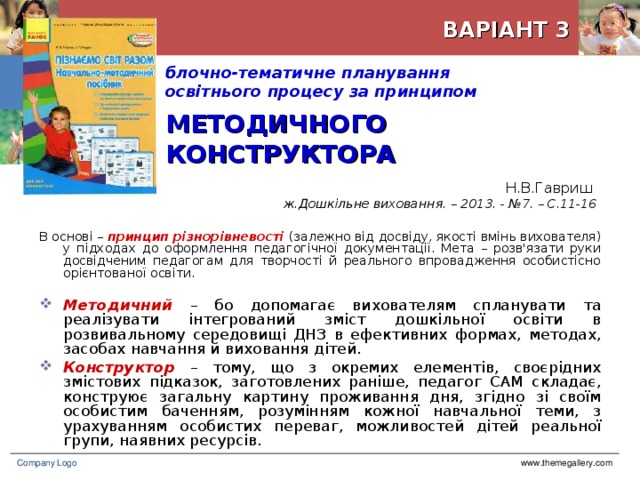 ВАРІАНТ 3 блочно-тематичне планування  освітнього процесу за принципом    МЕТОДИЧНОГО КОНСТРУКТОРА Н.В.Гавриш  ж.Дошкільне виховання. – 2013. - №7. – С.11-16 В основі – принцип різнорівневості (залежно від досвіду, якості вмінь вихователя) у підходах до оформлення педагогічної документації. Мета – розв'язати руки досвідченим педагогам для творчості й реального впровадження особистісно орієнтованої освіти. Методичний – бо допомагає вихователям спланувати та реалізувати інтегрований зміст дошкільної освіти в розвивальному середовищі ДНЗ в ефективних формах, методах, засобах навчання й виховання дітей. Конструктор – тому, що з окремих елементів, своєрідних змістових підказок, заготовлених раніше, педагог САМ складає, конструює загальну картину проживання дня, згідно зі своїм особистим баченням, розумінням кожної навчальної теми, з урахуванням особистих переваг, можливостей дітей реальної групи, наявних ресурсів. www.themegallery.com Company Logo