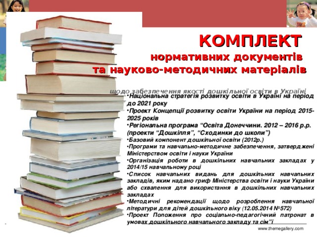 КОМПЛЕКТ   нормативних документів  та науково-методичних матеріалів  щодо забезпечення якості дошкільної освіти в Україні Національна стратегія розвитку освіти в Україні на період до 2021 року Проект Концепції розвитку освіти України на період 2015-2025 років Регіональна програма “Освіта Донеччини. 2012 – 2016 р.р. (проекти “Дошкілля”, “Сходинки до школи”) Базовий компонент дошкільної освіти (2012р.) Програми та навчально-методичне забезпечення, затверджені Міністерством освіти і науки України  Організація роботи  в дошкільних навчальних закладах у 2014/15 навчальному році Список  навчальних видань для дошкільних навчальних закладів, яким надано гриф Міністерства освіти і науки України або схвалення для використання в дошкільних навчальних закладах Методичні рекомендації щодо розроблення навчальної літератури для дітей дошкільного віку  ( 12.05.2014 №572) Проект Положення про соціально-педагогічний патронат в умовах дошкільного навчального закладу та сім”ї www.themegallery.com Company Logo