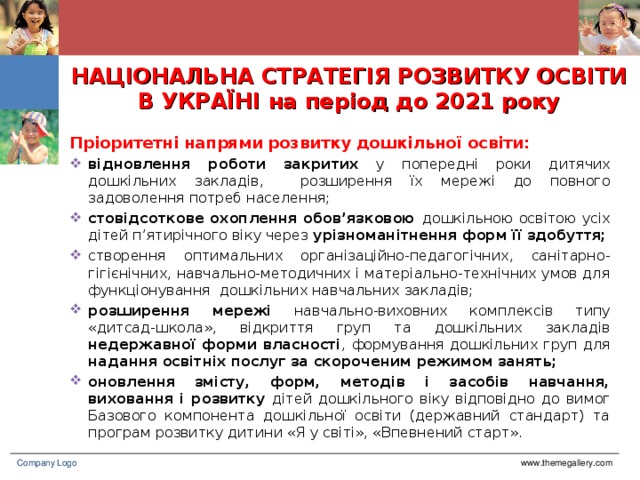 НАЦІОНАЛЬНА СТРАТЕГІЯ РОЗВИТКУ ОСВІТИ В УКРАЇНІ на період до 2021 року П ріоритетні напрями розвитку дошкільної освіти: відновлення роботи  закритих у попередні роки дитячих дошкільних закладів, розширення їх мережі до повного задоволення потреб населення; стовідсоткове охоплення обов’язковою дошкільною освітою усіх дітей п’ятирічного віку через урізноманітнення форм її здобуття; створення оптимальних організаційно-педагогічних, санітарно-гігієнічних, навчально-методичних і матеріально-технічних умов для функціонування дошкільних навчальних закладів; розширення мережі навчально-виховних комплексів типу «дитсад-школа», відкриття груп та дошкільних закладів недержавної форми власності , формування дошкільних груп для надання освітніх послуг за скороченим режимом занять; оновлення змісту, форм, методів і засобів навчання, виховання і розвитку дітей дошкільного віку відповідно до вимог Базового компонента дошкільної освіти (державний стандарт) та програм розвитку дитини «Я у світі», «Впевнений старт». www.themegallery.com Company Logo