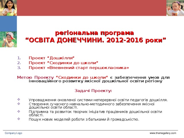 регіональна програма  “ОСВІТА ДОНЕЧЧИНИ. 2012-2016 роки” Проект “Дошкілля” Проект “Сходинки до школи” Проект «Впевнений старт першокласника»  Метою Проекту  “Сходинки до школи” є забезпечення умов для інноваційного розвитку якісної дошкільної освіти регіону  Задачі Проекту: Упровадження оновленої системи неперервної освіти педагогів дошкілля. Створення сучасного навчально-методичного забезпечення якісної дошкільної освіти області. Підтримка та розвиток творчих ініціатив працівників дошкільної освіти області. Пошук нових моделей роботи з батьками й громадськістю. www.themegallery.com Company Logo