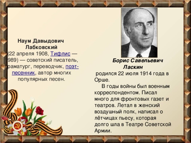 Наум Давыдович  Лабковский   (22 апреля 1908,  Тифлис  — 1989) — советский писатель, драматург, переводчик,  поэт-песенник , автор многих популярных песен.  Борис Савельевич Ласкин  родился 22 июля 1914 года в Орше.  В годы войны был военным корреспондентом. Писал много для фронтовых газет и театров. Летал в женский воздушный полк, написал о лётчицах пьесу, которая долго шла в Театре Советской Армии.