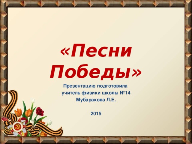 «Песни Победы» Презентацию подготовила учитель физики школы №14 Мубаракова Л.Е.  2015